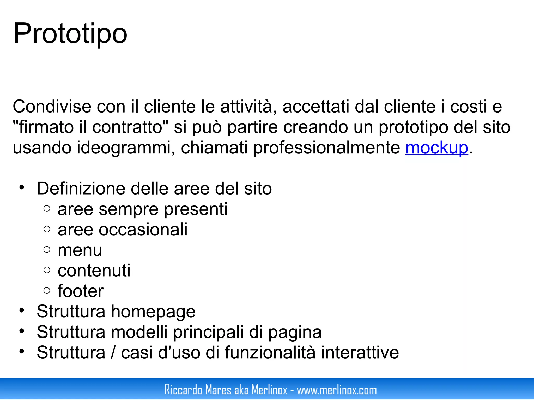 Prototipo Condivise con il cliente le attività, accettati dal cliente i costi e "firmato il contratto" si può partire creando un prototipo del sito usando ideogrammi, chiamati professionalmente  mockup . Definizione delle aree del sito aree sempre presenti aree occasionali menu contenuti footer Struttura homepage Struttura modelli principali di pagina Struttura / casi d'uso di funzionalità interattive 