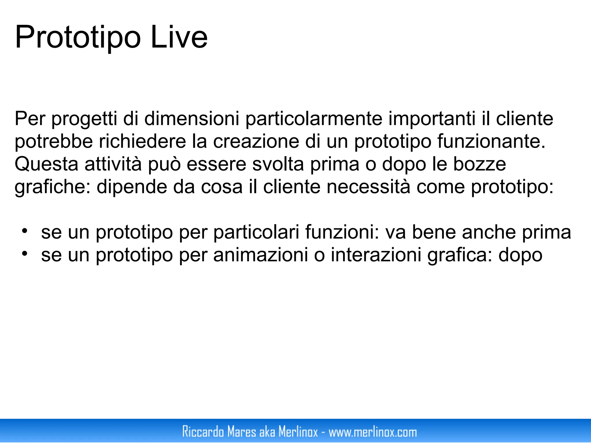 Prototipo Live     Per progetti di dimensioni particolarmente importanti il cliente potrebbe richiedere la creazione di un prototipo funzionante. Questa attività può essere svolta prima o dopo le bozze grafiche: dipende da cosa il cliente necessità come prototipo: se un prototipo per particolari funzioni: va bene anche prima se un prototipo per animazioni o interazioni grafica: dopo 