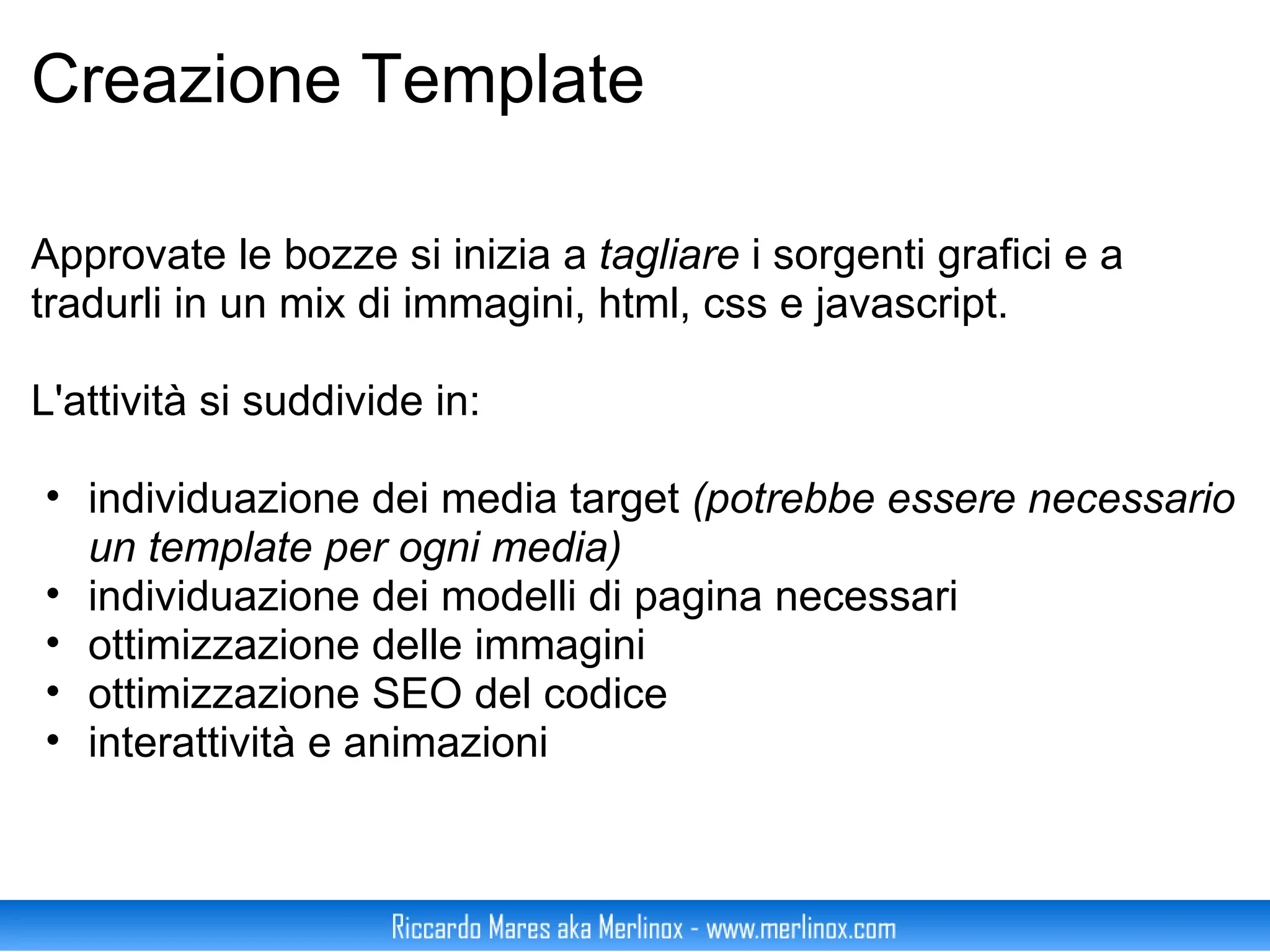 Creazione Template Approvate le bozze si inizia a  tagliare  i sorgenti grafici e a tradurli in un mix di immagini, html, css e javascript. L'attività si suddivide in: individuazione dei media target  (potrebbe essere necessario un template per ogni media) individuazione dei modelli di pagina necessari ottimizzazione delle immagini ottimizzazione SEO del codice interattività e animazioni 