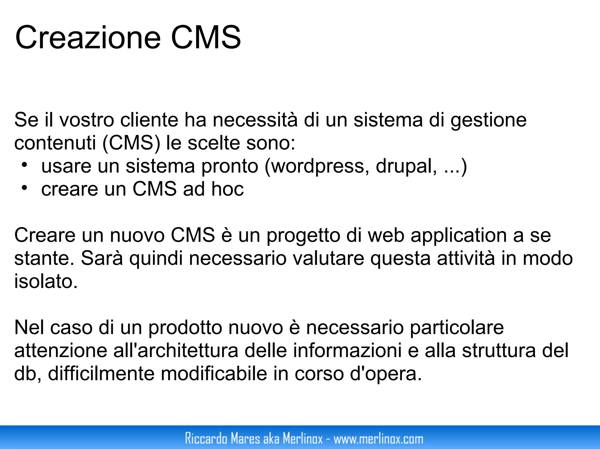 Creazione CMS Se il vostro cliente ha necessità di un sistema di gestione contenuti (CMS) le scelte sono: usare un sistema pronto (wordpress, drupal, ...) creare un CMS ad hoc Creare un nuovo CMS è un progetto di web application a se stante. Sarà quindi necessario valutare questa attività in modo isolato. Nel caso di un prodotto nuovo è necessario particolare attenzione all'architettura delle informazioni e alla struttura del db, difficilmente modificabile in corso d'opera. 