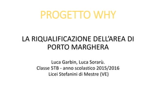 PROGETTO WHY
LA RIQUALIFICAZIONE DELL’AREA DI
PORTO MARGHERA
Luca Garbin, Luca Sorarù.
Classe 5TB - anno scolastico 2015/2016
Licei Stefanini di Mestre (VE)
 