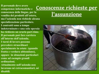 Conoscenze richieste per
l’assunzione
Il personale deve avere
competenze informatiche e
conoscenza delle lingue, per la
vendita dei prodotti all’estero,
ma l’azienda non richiede alcuna
specializzazione particolare.
I contratti sono a tempo
indeterminato e una sola operaia
ha richiesto un orario part-time.
Il personale può fare carriera
all’interno dell’azienda.
I turni di lavoro possono
prevedere straordinari
specialmente in estate (quando
frutta e verdura abbondano),
oppure in situazioni particolari
come ad esempio grandi
ordinazioni.
Attualmente nell’azienda non
lavorano né extracomunitari, né
disabili.
 