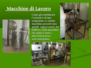 Macchine di Lavoro
Come già sottolineatoCome già sottolineato
l'Azienda è di tipol'Azienda è di tipo
artigianale. Le unicheartigianale. Le uniche
macchine presenti sonomacchine presenti sono
quindi rappresentate dalquindi rappresentate dal
bollitore, dalla macchinabollitore, dalla macchina
che taglia le mele eche taglia le mele e
dall’etichettatricedall’etichettatrice
semi-automatica.semi-automatica.
 