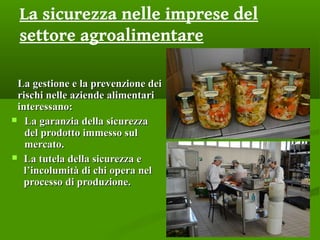La sicurezza nelle imprese del
settore agroalimentare
La gestione e la prevenzione deiLa gestione e la prevenzione dei
rischi nelle aziende alimentaririschi nelle aziende alimentari
interessano:interessano:
 La garanzia della sicurezzaLa garanzia della sicurezza
del prodotto immesso suldel prodotto immesso sul
mercato.mercato.
 La tutela della sicurezza eLa tutela della sicurezza e
l’incolumità di chi opera nell’incolumità di chi opera nel
processo di produzione.processo di produzione.
 
