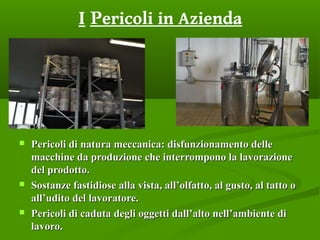 I Pericoli in Azienda
 Pericoli di natura meccanica: disfunzionamento dellePericoli di natura meccanica: disfunzionamento delle
macchine da produzione che interrompono la lavorazionemacchine da produzione che interrompono la lavorazione
del prodotto.del prodotto.
 Sostanze fastidiose alla vista, all’olfatto, al gusto, al tatto oSostanze fastidiose alla vista, all’olfatto, al gusto, al tatto o
all’udito del lavoratore.all’udito del lavoratore.
 Pericoli di caduta degli oggetti dall’alto nell’ambiente diPericoli di caduta degli oggetti dall’alto nell’ambiente di
lavoro.lavoro.
 