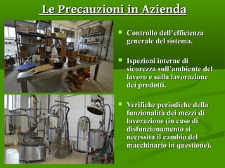 Le Precauzioni in AziendaLe Precauzioni in Azienda
 Controllo dell’efficienzaControllo dell’efficienza
generale del sistema.generale del sistema.
 Ispezioni interne diIspezioni interne di
sicurezza sull’ambiente delsicurezza sull’ambiente del
lavoro e sulla lavorazionelavoro e sulla lavorazione
dei prodotti.dei prodotti.
 Verifiche periodiche dellaVerifiche periodiche della
funzionalità dei mezzi difunzionalità dei mezzi di
lavorazione (in caso dilavorazione (in caso di
disfunzionamento sidisfunzionamento si
necessita il cambio delnecessita il cambio del
macchinario in questione).macchinario in questione).
 