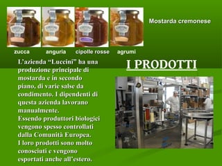 L’azienda “Luccini” ha unaL’azienda “Luccini” ha una
produzione principale diproduzione principale di
mostarda e in secondomostarda e in secondo
piano, di varie salse dapiano, di varie salse da
condimento. I dipendenti dicondimento. I dipendenti di
questa azienda lavoranoquesta azienda lavorano
manualmente.manualmente.
Essendo produttori biologiciEssendo produttori biologici
vengono spesso controllativengono spesso controllati
dalla Comunità Europea.dalla Comunità Europea.
I loro prodotti sono moltoI loro prodotti sono molto
conosciuti e vengonoconosciuti e vengono
esportati anche all’estero.esportati anche all’estero.
I PRODOTTI
Mostarda cremoneseMostarda cremonese
zucca anguria agrumicipolle rossecipolle rosse
 