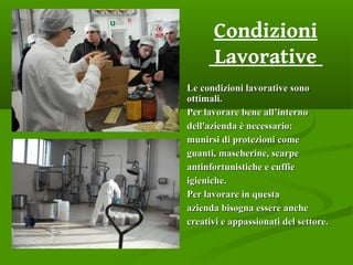 Le condizioni lavorative sonoLe condizioni lavorative sono
ottimali.ottimali.
Per lavorare bene all’internoPer lavorare bene all’interno
dell'azienda è necessario:dell'azienda è necessario:
munirsi di protezioni comemunirsi di protezioni come
guanti, mascherine, scarpeguanti, mascherine, scarpe
antinfortunistiche e cuffieantinfortunistiche e cuffie
igieniche.igieniche.
Per lavorare in questaPer lavorare in questa
azienda bisogna essere ancheazienda bisogna essere anche
creativi e appassionati del settore.creativi e appassionati del settore.
Condizioni
Lavorative
 