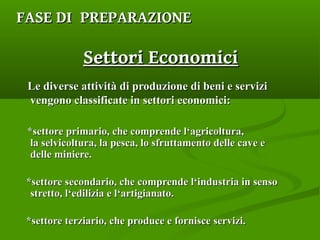 Le diverse attività di produzione di beni e serviziLe diverse attività di produzione di beni e servizi
vengono classificate in settori economici:vengono classificate in settori economici:
*settore primario, che comprende l‘agricoltura,*settore primario, che comprende l‘agricoltura,
la selvicoltura, la pesca, lo sfruttamento delle cave ela selvicoltura, la pesca, lo sfruttamento delle cave e
delle miniere.delle miniere.
*settore secondario, che comprende l‘industria in senso*settore secondario, che comprende l‘industria in senso
stretto, l‘edilizia e l‘artigianato.stretto, l‘edilizia e l‘artigianato.
*settore terziario, che produce e fornisce servizi.*settore terziario, che produce e fornisce servizi.
FASEFASE DI PREPARAZIONEDI PREPARAZIONE
Settori EconomiciSettori Economici
 