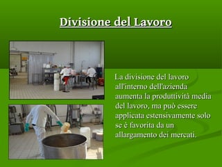 La divisione del lavoroLa divisione del lavoro
all'interno dell'aziendaall'interno dell'azienda
aumenta la produttività mediaaumenta la produttività media
del lavoro, ma può esseredel lavoro, ma può essere
applicata estensivamente soloapplicata estensivamente solo
se è favorita da unse è favorita da un
allargamento dei mercati.allargamento dei mercati.
Divisione del LavoroDivisione del Lavoro
 