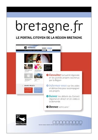 bretagne.
LE PORTAIL CITOYEN DE LA RÉGION BRETAGNE
Consultezl’actualité régionale
et les grands projets soutenus
par la Région
Informez-vous sur les aides
et démarches pour accompagner
vos projets
Suivez les débats du Conseil
régional en direct et en vidéo à
la demande
Donnez votre avis !
TERRITOIRE • ÉCONOMIE • FORMATION • ÉDUCATION • TRANSPORT • ENVIRONNEMENT • CULTURE & SPORT • TOURISME & PATRIMOINE • EUROPE
 