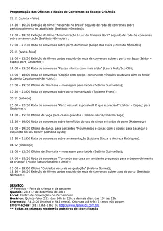 Programação das Oficinas e Rodas de Conversas do Espaço CriaAção
28.11 (quinta –feira)
14:30 – 16:30 Exibição do filme “Nascendo no Brasil” seguido de roda de conversas sobre
parto/nascimento na atualidade (Instituto Nômades);
17:00 – 18:30 Exibição do filme “Amamentação à Luz da Primeira Hora” seguido de roda de conversas
sobre amamentação (Instituto Nômades) ;
19:00 – 21:30 Roda de conversas sobre parto domiciliar (Grupo Boa Hora /Instituto Nômades)
29.11 (sexta-feira)
11:00 – 12:30 Exibição de filmes curtos seguido de roda de conversas sobre o parto na água (Ishtar –
Espaço para Gestantes);
14:00 – 15:30 Roda de conversas “Festas infantis com mais afeto” (Laura Melo/Eco Clã);
16:00 – 18:00 Roda de conversas “Criação com apego: construindo vínculos saudáveis com os filhos”
(Ludmila Cavalcante/Mãe Nutriz);
18:00 – 19:30 Oficina de Shantala – massagem para bebês (Betânia Guimarães);
19:30 – 21:00 Roda de conversas sobre parto humanizado (Tatianne Frank);
30.11 (sábado)
10:00 – 12:30 Roda de conversas “Parto natural: é possível? O que é preciso?” (Ishtar – Espaço para
Gestantes);
14:00 – 15:30 Oficina de yoga para casais grávidos (Heliane Garcia/Dharma Yoga);
15:30 – 18:00 Roda de conversas sobre benefícios do uso de slings e fraldas de pano (Maternaço)
18:00 – 19:30 Oficina de dança para gestantes "Movimentos e coisas com o corpo: para balançar o
esqueleto do seu bebê!” (Adriana Ayub);
19:30 – 21:00 Roda de conversas sobre amamentação (Luiziane Souza e Andreza Rodrigues);
01.12 (domingo)
11:00 – 12:30 Oficina de Shantala – massagem para bebês (Betânia Guimarães);
14:00 – 15:30 Roda de conversas “Tornando sua casa um ambiente preparado para o desenvolvimento
da criança” (Nicole Passos/Retalho e Amor);
16:00 – 18:00 Oficina “Cuidados naturais na gestação” (Maiana Gomes);
18:30 – 20:30 Exibição de filmes curtos seguido de roda de conversas sobre tipos de parto (Instituto
Nômades).

SERVIÇO
3ª Fenekids - Feira da criança e da gestante
Quando: 28 a 1º de dezembro de 2013
Local: Centro de Convenções de Pernambuco
Horários: Quinta-feira (28), das 14h às 22h, e demais dias, das 10h às 22h
Ingressos: R$10,00 (inteira) e R$5 (meia). Crianças até três (3) anos não pagam
Informações: (81) 3361-5363 ou http://www.fenekids.com.br/
** Todas as crianças receberão pulseiras de identificação

 