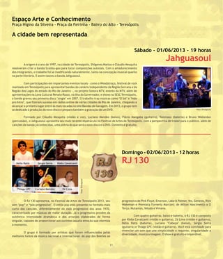 A origem é o ano de 1997, na cidade de Teresópolis. Diógenes Mattos e Cláudio Mesquita
resolveram criar a banda Scooby-goo para tocar composições autorais. Com o amadurecimento
dos integrantes, o trabalho foi se modificando naturalmente, tanto na concepção musical quanto
na parte literária. E assim nasceu a banda Jahguasoul.
Com participações em importantes eventos locais - como o Woodstroço, festival de rock
realizado em Teresópolis para apresentar bandas do cenário independente da Região Serrana e da
Região dos Lagos do estado do Rio de Janeiro -, no projeto Sonora MTV, evento da MTV, além de
apresentações na Lona Cultural Renato Russo, na Ilha do Governador, e shows no SESC Teresópolis,
a banda gravou seu primeiro disco "single" em 2007. O trabalho traz músicas como "O Sol" e "Indo
pro Intro", que fizeram sucesso em rádios online de várias cidades do Rio de Janeiro, chegando a
alcançar o primeiro lugar entre as mais tocadas no site Bandas de Garagem. Em 2013, o grupo tem
se dedicado à produção do novo disco e prepara também a gravação de um DVD.
Formado por Cláudio Mesquita (violão e voz), Luciano Mendes (baixo), Flávio Mangaba (guitarra), Tommaso (bateria) e Bruno Wallardan
(percussão), o Jahguasoul apresenta seu mais recente espetáculo no Festival de Artes de Teresópolis, com a perspectiva de trazer para o público, além de
canções da banda já conhecidas, uma prévia do que será o novo disco e o DVD. O evento é gratuito.
O RJ 130 apresenta, no Festival de Artes de Teresópolis 2013, seu progressivo de Pink Floyd, Emerson, Lake & Palmer, Yes, Genesis, Rick
Wakeman e Premiata Forneria Marconi; de Milton Nascimento a Osom "pop” e “pós-progressivo". O estilo pop está presente no formato mais
Terço, Mutantes, Veludo e Vímana.curto das canções, diferentemente do rock progressivo dos anos 1970,
caracterizado por músicas de maior duração. Já o progressivo provém da
Com quatro guitarras, baixo e bateria, o RJ 130 é compostoautêntica intensidade dramática e dos arranjos elaborados de forma
por Klebs Cavalcanti (violão e guitarra), Zé Lima (violão e guitarra),singular, capazes de proporcionar aos ouvintes aquela emoção que eterniza
Hélio Ratis (bateria), Luciano "Cabeça" (baixo), Sérgio Serra
o momento.
(guitarra) e Thiago LPC (violão e guitarra). Você está convidado para
vivenciar um som que une simplicidade a requinte, singularidade a
O grupo é formado por artistas que foram influenciados pelas
diversidade, música a imagem. O show é gratuito e imperdível.
melhores fontes da música nacional e internacional: do pop dos Beatles ao
Domingo - 02/06/2013 - 12 horas
RJ 130
211
Foto:Divulgação
Espaço Arte e Conhecimento
Praça Higino da Silveira - Praça da Feirinha - Bairro do Alto - Teresópolis
A cidade bem representada
Helio Ratis Sergio Serra Klebs Cavalcanti
Zé LimaLuciano MendesThiago LPC
Sábado - 01/06/2013 - 19 horas
Jahguasoul
Foto: Divulgação
 