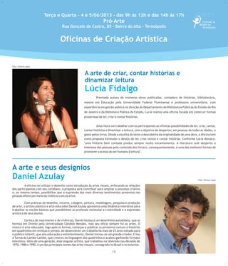 Premiada autora de inúmeras obras publicadas, contadora de histórias, bibliotecária,
mestre em Educação pela Universidade Federal Fluminense e professora universitária, com
experiência em gestão pública na direção do Departamento de Bibliotecas Públicas do Estado do Rio
de Janeiro e da Biblioteca Pública do Estado, Lúcia realiza uma oficina focada em construir formas
prazerosas de ler, criar e contar histórias.
Aescritora vai trabalhar com os participantes as infinitas possibilidades de ler, criar, cantar,
contar histórias e dinamizar a leitura, com o objetivo de despertar, em pessoas de todas as idades, o
gosto pelos livros. Desde a escolha do texto à descoberta da originalidade de uma obra, a oficina tem
como proposta estimular o desejo de ler, criar textos e contar histórias. Conforme Lúcia destaca,
"uma história bem contada produz sempre muito encantamento. A literatura oral desperta o
interesse das pessoas pelo conteúdo dos livros e, consequentemente, é uma das melhores formas de
promover o acesso do ser humano à leitura".
Terça e Quarta - 4 e 5/06/2013 - das 9h às 12h e das 14h às 17h
Pró-Arte
Rua Gonçalo de Castro, 85 - Bairro do Alto - Teresópolis
A arte de criar, contar histórias e
dinamizar leitura
Lúcia Fidalgo
Oficinas de Criação Artística
A arte e seus desígnios
Daniel Azulay
A oficina vai utilizar o desenho como introdução às artes visuais, enfocando as relações
dos participantes com seu cotidiano. A proposta será contribuir para ampliar o processo criativo
e, ao mesmo tempo, possibilitar que a expressão dos mais diversos sentimentos presentes nas
pessoas aflore por meio da vivência com as artes.
Com práticas de desenho, recorte, colagem, pintura, modelagem, pesquisa e produção
de arte, o artista plástico e arte-educador Daniel Azulay apresenta uma dinâmica interativa para
trabalhar as noções básicas que possibilitem ao professor estimular a criatividade e a expressão
artística de seus alunos.
Carioca de nascimento e de vivências, Daniel Azulay é um desenhista autodidata, que se
formou em Direito pela Universidade Cândido Mendes, mas seu ofício sempre foi as artes. O
músico e arte-educador, logo após se formar, começou a publicar os primeiros cartuns e histórias
em quadrinhos em revistas e jornais. Ao desenvolver um trabalho há mais de 25 anos voltado para
o público infantil, que alia educação a entretenimento, Daniel tornou-se um grande criador. Criou
a Turma do Lambe-Lambe, que cresceu na linguagem dos quadrinhos e acabou ganhando formato
televisivo. Ídolo de uma geração, esse singular artista, que trabalhou na televisão nas décadas de
1970, 1980 e 1990, é um dos principais nomes das artes visuais, consagrado no Brasil e no exterior.
13
Foto: Simone Lopes
Foto: Simone Lopes
Foto: Simone Lopes
 