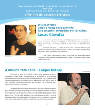 Lucas Ciavatta apresenta técnicas e metodologias que conduzem naturalmente as
pessoas ao prazeroso exercício da sensibilidade e da criatividade musical, valorizando o
diálogo, o movimento, a memória e a ambiência de vida presentes na relação “música e
corpo”.
Organizada em etapas, a oficina "O Passo" busca o momento adequado para
conscientizar os participantes dos diferentes ritmos e melodias produzidos no ambiente sonoro
das cidades e, ainda, pela memória musical brasileira.
Lucas Ciavatta é instrumentista, mestre em Educação pela Universidade Federal
Fluminense, criador do método de educação musical “O Passo”, com cursos no Brasil, Estados
Unidos, Chile e França.
No Festival de Artes de Teresópolis, Caique Botkay apresenta técnicas e
metodologias voltadas para o desenvolvimento da sensibilidade e da criatividade
empregadas na construção da história e do personagem em cena. Com o propósito de dar
consistência à performance do educador, a oficina “A Música tem Cena” exercita formas de
sentir e expressar o artista em potencial que todo educador é - um ser engajado com a
transformação social de sua comunidade.
Caique Botkay é musicoterapeuta, formado pelo Conservatório Brasileiro de Música.
Sua trajetória artística reúne participações em centenas de espetáculos como compositor,
diretor musical, diretor cênico, autor, tradutor, instrumentista e produtor de teatro, ópera,
vídeo, balé, show, cinema, TV, eventos culturais e educacionais. Ganhador dos prêmios
Molière (1979), Coca-Cola (1989), Mambembe (cinco vezes) e Shell (duas vezes), Caíque tem
vasta experiência na área de gestão pública em Cultura e Educação. Atualmente, é professor
do curso deArtes Cênicas da Pontifícia Universidade Católica do Rio de Janeiro PUC-Rio.
Terça e Quarta - 4 e 5/06/2013 - das 9h às 12h e das 14h às 17h
Pró-Arte
Rua Gonçalo de Castro, 85 - Bairro do Alto - Teresópolis
12
Lucas Ciavatta
Foto:SimoneLopes
A música tem cena - Caíque Botkay
214
Foto: Simone Lopes
Foto: Simone Lopes
Oficinas de Criação Artística
Oficina O Passo
Corpo e mente em movimento
Para descobrir, sensibilizar e criar música
 