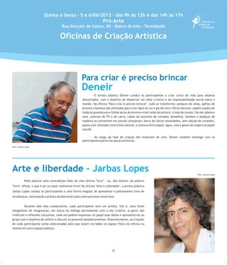 15
Pode parecer uma contradição falar de uma oficina "livre" - ou, até mesmo, da palavra
"livre". Afinal, o que é ser ou estar realmente livre? Na oficina "Arte e Liberdade", o artista plástico
Jarbas Lopes conduz os participantes a uma forma singular de apresentar o pensamento livre de
arcabouços, valorizando a prática da desconstrução como processo construtor.
Durante dois dias consecutivos, cada participante será um artista, isto é, uma fonte
inesgotável de imaginação, em busca do diálogo permanente com o ato criativo. A partir das
vivências e reflexões conjuntas, cada um poderá expressar no papel suas ideias e apresentá-las ao
grupo com o objetivo de refletir e discutir os possíveis desdobramentos. Posteriormente, as criações
de cada participante serão selecionadas para que sejam recriadas no espaço físico da oficina ou
mesmo em outro espaço público.
O artista plástico Deneir conduz os participantes a criar ciclos de vida para objetos
descartados, com o objetivo de despertar um olhar criativo e de responsabilidade social sobre o
mundo. Na oficina "Para criar é preciso brincar", tudo se transforma: pedaços de velas, galhos de
árvores e bambus são utilizados para criar lápis de cor e giz de cera; fibras naturais, papéis usados de
todas as gramaturas e folhas secas de árvores viram telas de pintura; crinas de cavalo, fios de cabelo e
sisal, antenas de TV e de carro, cabos de alumínio de variados tamanhos, bambus e pedaços de
madeira se convertem em pincéis artesanais; barro de várias tonalidades, sem adição de corantes,
passa a ser utilizado como tinta natural; a mistura entre papel, água, cola e gesso dá origem ao papel
machê.
Ao longo da fase de criação dos materiais de arte, Deneir também interage com os
participantes para criar peças artísticas.
Quinta e Sexta - 5 e 6/06/2013 - das 9h às 12h e das 14h às 17h
Pró-Arte
Rua Gonçalo de Castro, 85 - Bairro do Alto - Teresópolis
Para criar é preciso brincar
Deneir
Foto:SimoneLopes
Arte e liberdade - Jarbas Lopes
Foto: Simone Lopes
Oficinas de Criação Artística
Foto: Simone Lopes
 