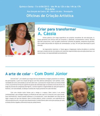 Artista plástica com longa experiência em projetos inovadores de arte-educação, A.
Cássia apresenta uma oficina cheia de variantes e, sobretudo, extremamente criativa. Durante
dois dias consecutivos, você vai poder transformar caixinhas de papelão, tampinhas de garrafas,
CDs e papéis descartados em objetos de contemplação, ou seja, em arte para decoração ou para
diversão.
Ao reaproveitar materiais, A. Cássia aguça a imaginação criativa do público e contribui
para que o simples ato de criar objetos com materiais reaproveitados seja uma ação prazerosa e, ao
mesmo tempo, de responsablidade socioambiental.
Arte de Colar”, um trabalho que integra técnicas de desenho a imagens presentes no cotidiano
dos participantes, a partir da criação de figuras com fitas adesivas sobrepostas. Com sombras, luzes,
variedades de cores contrastadas ou em tom sobre tom, o processo de criação mostra-se intenso desde
o início.As primeiras formas em superfícies planas são realizadas logo no momento inicial da oficina.Ao
longo do processo de composição das figuras, o artista respeita a singularidade de cada participante e
fomenta, com naturalidade, os desejos e anseios de criação presentes em cada indivíduo.
Com uma relação muito íntima com o tempo e o espaço, Domi Junior é um artista
contemporâneo, que consegue integrar as influências de tudo o que viu e vivenciou com o que é atual.
Suas interferências, mesmo quando efêmeras e circunstanciais, criam identidade com todo tipo de
lugar e espaço em que são expostas. Domi é artista plástico, pintor e escultor, com experiência em
vários projetos de arte, nos quais atua disseminando o conhecimento sobre artes para pessoas de todas
as faixas etárias e ligadas a diferentes áreas do conhecimento.
Foto: Simone Lopes
Quinta e Sexta - 5 e 6/06/2013 - das 9h às 12h e das 14h às 17h
Pró-Arte
Rua Gonçalo de Castro, 85 - Bairro do Alto - Teresópolis
Criar para transformar
A. Cássia
Foto:SimoneLopes
A arte de colar - Com Domi Júnior
216
Foto: Simone Lopes
Oficinas de Criação Artística
 