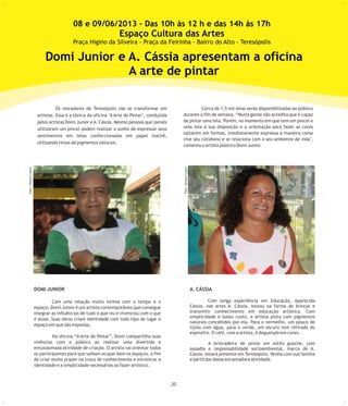 20
Os moradores de Teresópolis vão se transformar em Cerca de 1,5 mil telas serão disponibilizadas ao público
durante o fim de semana. “Muita gente não acredita que é capazartistas. Essa é a tônica da oficina "A Arte de Pintar", conduzida
de pintar uma tela. Porém, no momento em que tem um pincel epelos artistas Domi Junior eA. Cássia. Mesmo pessoas que jamais
uma tela à sua disposição e a orientação para fazer as coresutilizaram um pincel podem realizar o sonho de expressar seus
saltarem em formas, imediatamente expressa a maneira como
sentimentos em telas confeccionadas em papel machê,
vive seu cotidiano e se relaciona com o seu ambiente de vida",
utilizando tintas de pigmentos naturais.
comenta o artista plástico Domi Junior.
DOMI JUNIOR
Com uma relação muito íntima com o tempo e o
espaço, Domi Junior é um artista contemporâneo que consegue
integrar as influências de tudo o que viu e vivenciou com o que
é atual. Suas obras criam identidade com todo tipo de lugar e
espaço em que são expostas.
Na oficina “A Arte de Pintar”, Domi compartilha suas
vivências com o público ao realizar uma divertida e
entusiasmada atividade de criação. O artista vai orientar todos
os participantes para que saibam ocupar bem os espaços, a fim
de criar muito prazer na troca de conhecimento e encontrar a
identidade e a simplicidade necessárias ao fazer artístico.
A. CÁSSIA
Com longa experiência em Educação, Aparecida
Cássia, nas artes A. Cássia, inovou na forma de brincar e
transmitir conhecimento em educação artística. Com
simplicidade e baixo custo, a artista pinta com pigmentos
naturais concebidos por ela. Para o vermelho, um pouco de
tijolo com água, para o verde, um escuro tom retirado do
espinafre. O café, com a artista, é degustado em cores.
A brincadeira de pintar em estilo guache, com
ousadia e responsabilidade socioambiental, marca de A.
Cássia, estará presente em Teresópolis. Venha com sua família
e participe dessa encantadora atividade.
Domi Junior e A. Cássia apresentam a oficina
A arte de pintar
Foto:SimoneLopes
Foto:SimoneLopes
08 e 09/06/2013 - Das 10h às 12 h e das 14h às 17h
Espaço Cultura das Artes
Praça Higino da Silveira - Praça da Feirinha - Bairro do Alto - Teresópolis
 