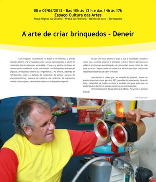 Com trabalho reconhecido no Brasil e no exterior, o artista Ao dar um novo destino a tudo o que a sociedade considera
plástico Deneir cria brinquedos junto com os participantes, a partir de como lixo, o artista plástico e animador cultural Deneir apresenta ao
materiais descartados pela sociedade. Crianças e adultos de todas as público as diversas possibilidades de reinventar novos ciclos de vida
idades estão convidados a criar e se divertir com brinquedos de tradição para a sucata, despertando em crianças e adultos um olhar criativo de
popular, brinquedos sonoros ou "engenhocas". Na oficina, latinhas de responsabilidade social sobre o mundo.
refrigerante, potes e tampas de maionese, de geleia, sucatas de
Solicitamos a todos que, na medida do possível, levem aoeletrodomésticos, pedaços de madeira, de cerâmica, de manequins
evento materiais como garrafas PET, garrafas de amaciantes, latas de
velhos e outras peças são transformadas em brinquedos originais.
óleo, tampinhas de todos os tipos e sucatas em geral para que os
participantes da oficina possam construir novos brinquedos.
Venha fazer parte dessa fábrica de ideias. Para criar, é preciso
brincar.
A arte de criar brinquedos - Deneir
08 e 09/06/2013 - Das 10h às 12 h e das 14h às 17h
Espaço Cultura das Artes
Praça Higino da Silveira - Praça da Feirinha - Bairro do Alto - Teresópolis
21
Foto: Simone Lopes
 