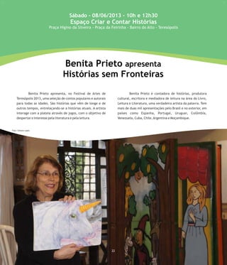 23
Benita Prieto apresenta, no Festival de Artes de Benita Prieto é contadora de histórias, produtora
Teresópolis 2013, uma seleção de contos populares e autorais cultural, escritora e mediadora de leitura na área do Livro,
para todas as idades. São histórias que vêm de longe e de Leitura e Literatura, uma verdadeira artista da palavra. Tem
outros tempos, entrelaçando-se a histórias atuais. A artista mais de duas mil apresentações pelo Brasil e no exterior, em
interage com a plateia através de jogos, com o objetivo de países como Espanha, Portugal, Uruguai, Colômbia,
despertar o interesse pela literatura e pela leitura. Venezuela, Cuba, Chile,Argentina e Moçambique.
Benita Prieto apresenta
Histórias sem Fronteiras
Sábado - 08/06/2013 - 10h e 12h30
Espaço Criar e Contar Histórias
Praça Higino da Silveira - Praça da Feirinha - Bairro do Alto - Teresópolis
22
Foto: Simone Lopes
 