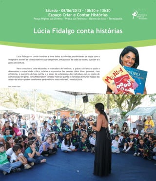 21
Espaço Criar e Contar Histórias
Praça Higino da Silveira
(Praça da Feirinha) - Bairro do Alto -
Teresópolis - RJ
Lúcia Fidalgo conta histórias
Lúcia Fidalgo vai contar histórias e levar todos às infinitas possibilidades de viajar com o
imaginário através de contos literários que despertam, em públicos de todas as idades, o prazer e o
gosto pela leitura.
Para a escritora, arte-educadora e contadora de histórias, a prática da leitura ajuda a
desenvolver a capacidade crítica, criativa e expressiva das pessoas. Além disso, promove, com
eficiência, o exercício da boa escrita e o poder de articulação dos indivíduos com os meios de
comunicação em geral. "Uma história bem contada mostra o quanto as fantasias do mundo mágico das
artes e da leitura podem transformar para melhor a nossa vida real", ressalta Lúcia.
Foto:Divulgação
Sábado - 08/06/2013 - 10h30 e 13h30
Espaço Criar e Contar Histórias
Praça Higino da Silveira - Praça da Feirinha - Bairro do Alto - Teresópolis
23
Foto: Simone Lopes
 