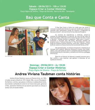 Baú que Conta e Canta
Andrea Viviana Taubman conta histórias
25
Sábado - 08/06/2013 - 10h e 12h30
Espaço Criar e Contar Histórias
Praça Higino da Silveira - Praça da Feirinha - Bairro do Alto - Teresópolis
Domingo - 09/06/2013 - Às 13h30
Espaço Criar e Contar Histórias
Praça Higino da Silveira - Praça da Feirinha
"O Baú Que Conta e Canta foi criado para dar forma e
conteúdo à paixão pela literatura e para ser movido pelo desejo de
caminhar pelo maravilhoso mundo de fantasia e imaginação da
literatura infantil”, afirmam Silvia Ferraz e Marcelo Peregrino.
Ao acúmulo de experiências e vivências, somam-se
centenas de apresentações no decorrer de mais de dez anos de
história da dupla. O Baú que Conta e Canta fez parte da série “Conto
e Reconto”, exibida durante o programa “Salto para o Futuro”,
produzido e veiculado pela TVE Brasil. Participou também de
projetos como o “Leitura Itinerante” e “Rio tem Histórias”. Esteve
ainda em inúmeros eventos literários, entre eles, a Bienal do Livro
do Rio de Janeiro e a Festa Literária Internacional de Paraty, a FLIP.
Nas apresentações, os artistas enriquecem o espetáculo ao
interagir com o público. Misturam literatura e música, com violão,
rabeca, voz e percussão do cantor e compositor Marcelo Peregrino e
interpretação da arte-educadora, contadora de histórias e pedagoga
Silvia Ferraz.
Quem for ao festival vai saborear a singular narrativa que o
Baú confere a suas histórias, que ganham a dimensão de um
espetáculo literário.
Andrea Viviana Taubman nasceu em Buenos Aires, em 1965,
e mudou-se para o Brasil em 1973. Desde 1996, vive em Teresópolis.
No festival, a artista, que passou a infância e a adolescência lendo,
escrevendo e sonhando em construir um futuro mais justo, generoso
e feliz, apresenta histórias de sua autoria que levam as crianças a
sonhar com um mundo melhor.
24
Foto: Simone Lopes
Foto: Divulgação
 