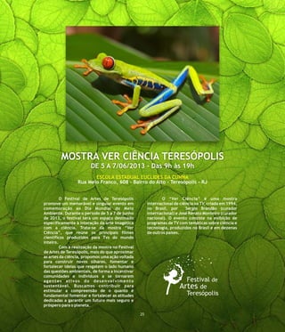 O Festival de Artes de Teresópolis O “Ver Ciência” é uma mostra
promove um memorável e singular evento em internacional de ciência na TV, criada em 1994,
comemoração ao Dia Mundial do Meio no Brasil, por Sergio Brandão (curador
Ambiente. Durante o período de 5 a 7 de junho internacional) e José Renato Monteiro (curador
de 2013, o festival terá um espaço destinado nacional). O evento consiste na exibição de
especificamente à interação da arte imagética programas de TV com temáticas sobre ciência e
com a ciência. Trata-se da mostra “Ver tecnologia, produzidos no Brasil e em dezenas
Ciência”, que reúne os principais filmes de outros países.
científicos produzidos para Tvs do mundo
inteiro.
Com a realização da mostra no Festival
de Artes de Teresópolis, mais do que aproximar
as artes da ciência, propomos uma ação voltada
para construir novos olhares, fomentar e
fortalecer ideias que resgatem o lado humano
das questões ambientais, de forma a incentivar
comunidades e indivíduos a se tornarem
agentes ativos do desenvolvimento
sustentável. Buscamos contribuir para
estimular a compreensão de o quanto é
fundamental fomentar e fortalecer as atitudes
dedicadas a garantir um futuro mais seguro e
próspero para o planeta.
MOSTRA VER CIÊNCIA TERESÓPOLIS
DE 5 A 7/06/2013 - Das 9h às 19h
25
ESCOLA ESTADUAL EUCLIDES DA CUNHA
Rua Melo Franco, 608 - Bairro do Alto - Teresópolis - RJ
 
