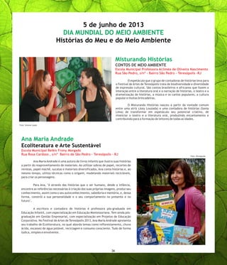 O espetáculo que o grupo de contadoras de histórias leva para
o Festival de Artes de Teresópolis trata de biodiversidade e diversidade
de expressão cultural. São contos brasileiros e africanos que fazem a
interação entre a literatura oral e a narração de histórias, o teatro e a
dramatização de histórias, a música e os cantos populares, a cultura
popular e muitas brincadeiras.
O Misturando Histórias nasceu a partir da vontade comum
entre uma atriz (Josy Louzada) e uma contadora de histórias (Sonia
Lima) de transformar em espetáculo seu potencial criativo, de
vivenciar o teatro e a literatura oral, produzindo encantamento e
contribuindo para a formação de leitores de todas as idades.
Ana Maria Andrade é uma autora de livros infantis que ilustra suas histórias
a partir do reaproveitamento de materiais. Ao utilizar sobras de papel, recortes de
revistas, papel machê, sucatas e materiais diversificados, Ana conta histórias e, ao
mesmo tempo, utiliza técnicas como o origami, modelando materiais recicláveis,
para criar os personagens.
Para Ana, "é através das histórias que o ser humano, desde a infância,
encontra as referências necessárias à criação das suas próprias imagens, produz seu
conhecimento, assim como o seu autoconhecimento, sabedoria e memória, e, dessa
forma, constrói a sua personalidade e o seu comportamento no presente e no
futuro".
A escritora e contadora de histórias é professora pós-graduada em
Educação Infantil, com especialização em Educação Montessoriana. Tem ainda pós-
graduação em Gestão Empresarial, com especialização em Projetos de Educação
Corporativa. No Festival de Artes de Teresópolis 2013, Ana Maria Andrade apresenta
seu trabalho de Ecoliteratura, no qual aborda temas como reflorestamento, chuva
ácida, escassez de água potável, reciclagem e consumo consciente. Tudo de forma
lúdica, simples e envolvente.
Misturando Histórias
CONTOS DE MEIO AMBIENTE
Escola Municipal Professora Acliméa de Oliveira Nascimento
Rua São Pedro, s/nº - Bairro São Pedro - Teresópolis -RJ
Ana Maria Andrade
Ecoliteratura e Arte Sustentável
Escola Municipal Belkis Frony Morgado
Rua Rosa Cardoso , s/nº Bairro de São Pedro - Teresópolis - RJ
5 de junho de 2013
Histórias do Meu e do Meio Ambiente
DIA MUNDIAL DO MEIO AMBIENTE
26
Foto: Simone Lopes
Foto: Divulgação
 