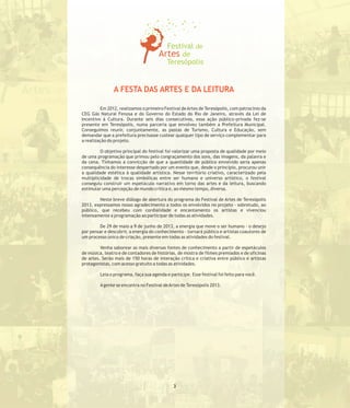 A FESTA DAS ARTES E DA LEITURA
Em 2012, realizamos o primeiro Festival deArtes de Teresópolis, com patrocínio da
CEG Gás Natural Fenosa e do Governo do Estado do Rio de Janeiro, através da Lei de
Incentivo à Cultura. Durante seis dias consecutivos, essa ação público-privada fez-se
presente em Teresópolis, numa parceria que envolveu também a Prefeitura Municipal.
Conseguimos reunir, conjuntamente, as pastas de Turismo, Cultura e Educação, sem
demandar que a prefeitura precisasse custear qualquer tipo de serviço complementar para
a realização do projeto.
O objetivo principal do festival foi valorizar uma proposta de qualidade por meio
de uma programação que primou pelo congraçamento dos sons, das imagens, da palavra e
da cena. Tínhamos a convicção de que a quantidade de público envolvido seria apenas
consequência do interesse despertado por um evento que, desde o princípio, procurou unir
a qualidade estética à qualidade artística. Nesse território criativo, caracterizado pela
multiplicidade de trocas simbólicas entre ser humano e universo artístico, o festival
conseguiu construir um espetáculo narrativo em torno das artes e da leitura, buscando
estimular uma percepção de mundo crítica e, ao mesmo tempo, diversa.
Neste breve diálogo de abertura do programa do Festival de Artes de Teresópolis
2013, expressamos nosso agradecimento a todos os envolvidos no projeto - sobretudo, ao
público, que recebeu com cordialidade e encantamento os artistas e vivenciou
intensamente a programação ao participar de todas as atividades.
De 29 de maio a 9 de junho de 2013, a energia que move o ser humano - o desejo
por pensar e descobrir, a energia do conhecimento - tornará público e artistas coautores de
um processo único de criação, presente em todas as atividades do festival.
Venha saborear as mais diversas fontes de conhecimento a partir de espetáculos
de música, teatro e de contadores de histórias, de mostra de filmes premiados e de oficinas
de artes. Serão mais de 150 horas de interação crítica e criativa entre público e artistas
protagonistas, com acesso gratuito a todas as atividades.
Leia o programa, faça sua agenda e participe. Esse festival foi feito para você.
Agente se encontra no Festival deArtes de Teresópolis 2013.
3
 