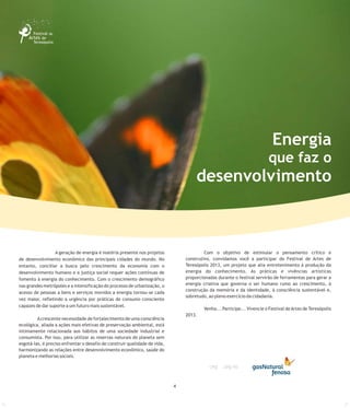3
Energia
que faz o
desenvolvimento
4
A geração de energia é matéria presente nos projetos Com o objetivo de estimular o pensamento crítico e
construtivo, convidamos você a participar do Festival de Artes dede desenvolvimento econômico das principais cidades do mundo. No
Teresópolis 2013, um projeto que alia entretenimento à produção daentanto, conciliar a busca pelo crescimento da economia com o
energia do conhecimento. As práticas e vivências artísticasdesenvolvimento humano e a justiça social requer ações contínuas de
proporcionadas durante o festival servirão de ferramentas para gerar afomento à energia do conhecimento. Com o crescimento demográfico
energia criativa que governa o ser humano rumo ao crescimento, ànas grandes metrópoles e a intensificação do processo de urbanização, o
construção da memória e da identidade, à consciência sustentável e,
acesso de pessoas a bens e serviços movidos a energia tornou-se cada
sobretudo, ao pleno exercício da cidadania.
vez maior, refletindo a urgência por práticas de consumo consciente
capazes de dar suporte a um futuro mais sustentável.
Venha... Participe... Vivencie o Festival deArtes de Teresópolis
2013.
Acrescente necessidade de fortalecimento de uma consciência
ecológica, aliada a ações mais efetivas de preservação ambiental, está
intimamente relacionada aos hábitos de uma sociedade industrial e
consumista. Por isso, para utilizar as reservas naturais do planeta sem
esgotá-las, é preciso enfrentar o desafio de construir qualidade de vida,
harmonizando as relações entre desenvolvimento econômico, saúde do
planeta e melhorias sociais.
 