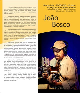 5
Quarta-feira - 29/05/2013 - 19 horas
Espaço Arte e Conhecimento
Praça Higino da Silveira - Praça da Feirinha -
Bairro do Alto - Teresópolis - RJ
João
Bosco
Foto:MônicaMartins
João Bosco de Freitas Mucci, nas artes João Bosco, nasceu
em Ponte Nova, Minas Gerais. Incentivado pela família, repleta de
músicos, começou a tocar violão aos 12 anos. Mesmo cursando
Engenharia Metalúrgica em Ouro Preto, a arte musical era sua
principal referência.
Influenciado pelo jazz, pela bossa nova e pelo movimento
tropicalista, João conheceu Vinícius de Moraes em Ouro Preto, em
1967, na casa do pintor Carlos Scliar. A performance singular do
compositor e instrumentista chamaram logo a atenção de Vinícius,
que se tornou seu primeiro parceiro. Em 1971, João conheceu Aldir
Blanc, com quem faria uma série de geniais parcerias ("Bala com
Bala", "De Frente pro Crime", "Kid Cavaquinho", "Caça à Raposa",
"Falso Brilhante", "O Rancho da Goiabada").
Após terminar a faculdade e se mudar definitivamente para
o Rio de Janeiro, João gravou sua primeira música, "Agnus Sei"
(parceria com Aldir), no lado "B" do álbum “Disco de Bolso”, lançado
pelo jornal O Pasquim - no lado "A", estava "Águas de Março", de Tom
Jobim. A voz de Elis Regina também ajudou a projetar o artista com
as músicas "Mestre-sala dos Mares", "Dois pra Lá, Dois pra Cá" e "O
Bêbado e a Equilibrista", que se tornou um hino informal da anistia
política.
Um virtuose do violão, João Bosco foi reconhecido pela
opinião pública nacional e internacional, despertando a admiração
do instrumentista e compositor inglês John McLaughin. Os anos 1990
marcam o trabalho do artista com novas parcerias. Conforme o
próprio compositor revela, as rádios tocavam, enquanto o público
cantava "Papel Machê" (parceria com Capinam), "Quando o Amor
Acontece" e "Desenho de Giz" (com Abel Silva) "Jade", (letra e música
de sua autoria). No fim da década, compôs a trilha sonora do balé
"Benguelê", do Grupo Corpo, espetáculo de grande repercussão no
circuito nacional e em festivais internacionais, e começou uma nova
parceria, com seu filho, Francisco Bosco.
No início dos anos 2000, o inédito álbum "Malabaristas do
sinal vermelho", muito bem acolhido pela crítica, foi indicado ao
Grammy na categoria Melhor Álbum de Música Popular Brasileira. Em
2006, para comemorar os 30 anos de carreira, o artista gravou seu
primeiro DVD ao vivo, lançado também em CD. “Obrigado Gente!”
traz os inesquecíveis sucessos e os hits mais atuais do cantor, com
participações ilustres de Guinga, Hamilton de Holanda, Yamandú
Costa e Djavan.
Sua obra mais recente, "Não vou pro céu, mas já não vivo no
chão", retoma a “histórica” parceria com Aldir Blanc na inédita
"Sonho de caramujo". O CD, que também virou show, é uma espécie
de síntese de vida e carreira de João Bosco. No disco e no show, o
compositor percorre sua trajetória musical, auxiliado pelas palavras
precisas de suas parcerias.
 