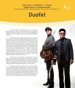 7
A música do DUOFEL é resultado de mais de trinta anos de
pesquisas, ensaios e shows. Luiz Bueno, paulistano, e Fernando Melo,
alagoano de Arapiraca, têm em comum o fato de serem autodidatas e
acreditarem, com rara obstinação, no sucesso de uma singular proposta
musical.
Desde muito cedo, Luiz tocava guitarra elétrica em conjuntos
de baile pela noite paulistana, enquanto Fernando, apaixonado por Elvis
Presley, começou como cantor de rock em uma banda formada por seus
irmãos. O encontro entre os dois aconteceu em São Paulo, quando
Fernando se mudou para a cidade em 1977, com o objetivo de tentar uma
sorte melhor no meio artístico. No início, Fernando tocava baixo e Luiz,
guitarra no grupo de rock progressivo instrumental "Boissucanga".Apesar
de o conjunto ter sido desfeito posteriormente, a identificação entre
Fernando e Luiz já estava estabelecida, e a vontade de fazer música
juntos permaneceu. Tocaram em circos, bares e churrascarias,
acompanhando cantores. Ao mesmo tempo, o trabalho do duo vinha
sendo desenvolvido em paralelo, até que a cantora Tetê Espíndolla
chamou-os para fazer parte de seu grupo. Nessa fase, surgiu o nome
DUOFEL, que significa “dupla Fernando e Luiz”.
Nas mãos de Luiz e Fernando, o violão brasileiro soa como
órgão, teclado sintetizado, guitarra elétrica, violino, gaita, violoncelo,
flauta andina, gaita escocesa e muito mais. Ao longo de sua trajetória, o
DUOFEL lançou doze CDs e dois DVDs no Brasil e no exterior (Europa, EUA
e Índia), além de gravar com diversos artistas. O trabalho mais recente
da dupla está no DVD “Duofel Plays The Beatles - Live Cavern Club”.
No Festival de Artes de Teresópolis 2013, o público fará uma
inesquecível viagem durante o espetáculo que celebra os 35 anos de
amizade e música da dupla Fernando Melo e Luiz Bueno. Os músicos
levam ao palco um pouco de tudo que experimentaram e tocaram nesses
35 anos de carreira. No repertório, a linguagem pop dos Beatles e a visão
ímpar de clássicos da MPB, além de composições próprias. No som, sete
tipos diferentes de violão (clássico, aço, 12 cordas, viola capipira, tenor,
entre outros) com uma técnica singular, refinada e muita criatividade.
Sexta-feira - 31/05/2013 - 17 horas
Espaço Arte e Conhecimento
Praça Higino da Silveira - Praça da Feirinha - Bairro do Alto - Teresópolis - RJ
Duofel
Foto:Divulgação
 