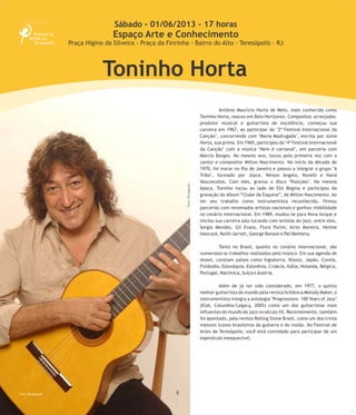 8
Antônio Maurício Horta de Melo, mais conhecido como
Toninho Horta, nasceu em Belo Horizonte. Compositor, arranjador,
produtor musical e guitarrista de excelência, começou sua
carreira em 1967, ao participar do "2º Festival Internacional da
Canção", concorrendo com "Maria Madrugada", escrita por Júnia
Horta, sua prima. Em 1969, participou do "4º Festival Internacional
da Canção" com a música "Nem é carnaval", em parceria com
Márcio Borges. No mesmo ano, tocou pela primeira vez com o
cantor e compositor Milton Nascimento. No início da década de
1970, foi morar no Rio de Janeiro e passou a integrar o grupo "A
Tribo", formado por Joyce, Nelson Angelo, Novelli e Naná
Vasconcelos. Com eles, gravou o disco "Posições". Na mesma
época, Toninho tocou ao lado de Elis Regina e participou da
gravação do álbum “Clube da Esquina”, de Milton Nascimento. Ao
ter seu trabalho como instrumentista reconhecido, firmou
parcerias com renomados artistas nacionais e ganhou visibilidade
no cenário internacional. Em 1989, mudou-se para Nova Iorque e
iniciou sua carreira solo tocando com artistas do jazz, entre eles,
Sergio Mendes, Gil Evans, Flora Purim, Airto Moreira, Herbie
Hancock, Keith Jarrett, George Benson e Pat Metheny.
Tanto no Brasil, quanto no cenário internacional, são
numerosos os trabalhos realizados pelo músico. Em sua agenda de
shows, constam países como Inglaterra, Rússia, Japão, Coreia,
Finlândia, Eslováquia, Eslovênia, Croácia, Itália, Holanda, Bélgica,
Portugal, Martinica, Suíça e Áustria.
Além de já ter sido considerado, em 1977, o quinto
melhor guitarrista do mundo pela revista britânica Melody Maker, o
instrumentista integra a antologia "Progressions 100 Years of Jazz"
(EUA, Columbia/Legacy, 2005) como um dos guitarristas mais
influentes do mundo do jazz no século XX. Recentemente, também
foi apontado, pela revista Rolling Stone Brasil, como um dos trinta
maiores ícones brasileiros da guitarra e do violão. No Festival de
Artes de Teresópolis, você está convidado para participar de um
espetáculo inesquecível.
Foto:SimoneLopes
Sábado - 01/06/2013 - 17 horas
Espaço Arte e Conhecimento
Praça Higino da Silveira - Praça da Feirinha - Bairro do Alto - Teresópolis - RJ
Toninho Horta
Foto: Divulgação
Foto:Divulgação
 