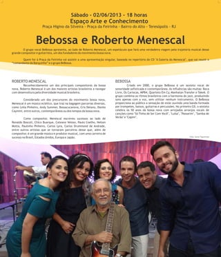 Foto: Divulgação
Bebossa e Roberto Menescal
O grupo vocal BeBossa apresenta, ao lado de Roberto Menescal, um espetáculo que fará uma verdadeira viagem pela trajetória musical desse
grande compositor e guitarrista, um dos fundadores do movimento bossa nova.
Quem for à Praça da Feirinha vai assistir a uma apresentação singular, baseada no repertório do CD "A Galeria do Menescal", que vai reunir o
“comandante do Barquinho” e o grupo BeBossa.
9
ROBERTO MENESCAL BEBOSSA
Reconhecidamente um dos principais compositores da bossa Criado em 2000, o grupo BeBossa é um sexteto vocal de
nova, Roberto Menescal é um dos maiores artistas brasileiros a navegar sonoridade sofisticada e contemporânea. As influências são muitas: Boca
com desenvoltura pela diversidade musical brasileira. Livre, Os Cariocas, MPB4, Quarteto Em Cy, Manhatan Transfer e Take6. O
grupo combina os ritmos brasileiros com a harmonia do jazz, produzindo
sons apenas com a voz, sem utilizar nenhum instrumento. O BeBossaConsiderado um dos precursores do movimento bossa nova,
proporciona ao público a sensação de estar ouvindo uma banda formadaMenescal é um músico eclético, que traz na bagagem parcerias diversas,
por trompetes, baixos, guitarras e percussões. No primeiro CD, o sextetocomo Leila Pinheiro, Andy Summer, Bossacucanova, Cris Delano, Danilo
celebra os 50 anos da bossa nova com arrojados arranjos vocais deCaymmi, entre outros, contemporâneos ou dos tempos da bossa nova.
canções como "Só Tinha de Ser Com Você", "Luísa", "Passarim", "Samba de
Verão" e "Capim".Como compositor, Menescal escreveu sucessos ao lado de
Ronaldo Boscoli, Chico Buarque, Cateano Veloso, Paulo Coelho, Nelson
Motta, Paulinho Pinheiro, Carlos Lyra, Carlos Drummond de Andrade,
entre outros artistas que se tornaram parceiros desse que, além de
compositor, é um grande músico e produtor musical, com uma carreira de
sucesso no Brasil, Estados Unidos, Europa e Japão.
Sábado - 02/06/2013 - 18 horas
Espaço Arte e Conhecimento
Praça Higino da Silveira - Praça da Feirinha - Bairro do Alto - Teresópolis - RJ
Foto: Savio Figueiredo
 