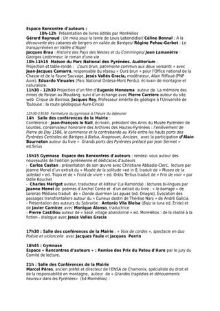 Espace Rencontre d’auteurs :
10h-12h Présentation de livres édités par MonHélios
Gérard Raynaud : Un mois sous la tente de Louis Lebondidier/ Céline Bonnal : À la
découverte des cabanes de bergers en vallée de Barèges/ Régine Pehau-Gerbet : Le
transpyrénéen en Vallée d’Aspe/
Jacques Brau : Histoire des Pays des Nestes et du Comminges/ Jean Lamanètre :
Georges Ledormeur, le roman d’une vie
10h-11h15 Maison du Parc National des Pyrénées. Auditorium :
Projection et table-ronde : L’ours brun, patrimoine commun aux deux versants » avec
Jean-Jacques Camarra, responsable du réseau « Ours brun » pour l’Office national de la
Chasse et de la Faune Sauvage, Jesús Vallés Gracia, modérateur, Alain Riffaud (PNP
Aure), Eduardo Vinuales (Parc National Ordesa-Mont Perdu), écrivain de montagne et
naturaliste.
11h30 - 12h30 Projection d’un film d’Eugenio Monesma autour de La mémoire des
mines de Parzan au Moudang suivi d’un échange avec Pierre Carrière auteur du site
web Cirque de Barrosa, Jacques Rey, Professeur émérite de géologie à l’Université de
Toulouse : la route géologique Aure-Cinca)
12h30-13h30 Fermeture du gymnase à l’heure du déjeuner
14h Salle des conférences de la Mairie :
Conférence : Jean-François le Nail, écrivain, président des Amis du Musée Pyrénéen de
Lourdes, conservateur honoraire des Archives des Hautes-Pyrénées : l’enlèvement de
Pierre de Day 1586, le commerce et la contrebande au XVIe entre les hauts ports des
Pyrénées Centrales de Barèges à Bielsa, Aragnouet, Ancizan, avec la participation d’Alain
Bourneton auteur du livre « Grands ports des Pyrénées préfacé par Jean Sermet »
ed.Sirius
15h15 Gymnase Espace des Rencontres d’auteurs : rendez- vous autour des
nouveautés de l’édition pyrénéenne et dédicaces d’auteurs
- Carlos Castan : présentation de son œuvre avec Christiane Abbadie-Clerc, lecture par
Jeanne Monel d’un extrait du « Musée de la solitude »ed in 8, traduit de « Museo de la
soledad » ed. Tropo et de « Froid de vivre » ed. Orbis Tertius traduit de « Frio de vivir » par
Odile Bouchet
- Charles Mérigot auteur, traducteur et éditeur (La Ramonda) : lectures bi-lingues par
Jeanne Monel de poèmes d’Anchel Conte et d’un extrait du livre : « le barrage » de
Lorenzo Médiano traduit de « Donde duermen las aguas (ed. Onagro). Evocation des
passages transfrontaliers autour du « Curieux destin de Thérèse Nars » de André Galicia
- Présentation des auteurs du Sobrarbe : Antonio Vila Bielsa (Bajo la luna ed. Eride) et
de Javier Carnicer, avec Monique Alonso, traductrice
- Pierre Castillou auteur de « Sasé, village abandonné » ed. MonHélios : de la réalité à la
fiction - dialogue avec Jesús Vallés Gracia
17h30 : Salle des conférences de la Mairie : « Voix de cordes », spectacle en duo
Poésie et violoncelle avec Jacques Faule et Jacques Perrin
18h45 : Gymnase
Espace « Rencontres d’auteurs » : Remise des Prix du Patou d’Aure par le jury du
Comité de lecture.
21h : Salle des Conférences de la Mairie
Marcel Péres, ancien préfet et directeur de l’ENSA de Chamonix, spécialiste du droit et
de la responsabilité en montagne, auteur de « Grandes tragédies et dénouements
heureux dans les Pyrénées» (Ed Monhélios) :
 