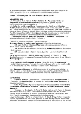 Le secours en montagne sur les deux versants des Pyrénées avec Pierre Forgue et les
guides secouristes CRS et du PGHM parmi les contributeurs de son livre.
22h15 Concert en plein air avec le chœur « Mont-Royal » .
DIMANCHE 8 JUIN
10h Ouverture de la Maison du Parc National des Pyrénées : visites et
projections de films dans l’auditorium (Les gardes du gypaète, espaces
transfrontaliers de Eugenio Monesma…)
10h Salle des conférences Mairie : Les passages de réfugiés avec Sébastien
Barrère, historien, auteur de Pyrénées, l’échappée vers la liberté, les évadés de France
(ed. Cairn) et les Etats Unis face au Franquisme (ed. L’Harmattan), Luis Lera, sculpteur et
auteur de Guerre d'Espagne, Seconde Guerre mondiale : François Mazou ou l'engagement
d'un Béarnais pacifiste (ed.MonHélios), Joseph Verdier collectionneur et historien de la
Vallée d’Aure en présence des familles de l’Association La Bolsa de Bielsa.
11h Projection d’un film de Michel Dieuzaide : « De l’exil à l’intégration – Les
républicains Espagnols dans les Hautes Pyrénées. »
12h30-13h30 Fermeture du Gymnase à l’heure du déjeuner
Gymnase : Espace « rencontres d’auteurs » Présentations d’ouvrages
10h Jean-Paul Rey et Fernand Fourcade auteurs d’ouvrages sur le Tour de
France aux ed. Cairn et MonHélios
14h Projection et lecture autour de l’album de Michel Dieuzaide (Ed. MonHelios)
« De la maison »
15h Les auteurs de la collection des ed. Gypaète « Les marmottes hibernent
aussi »
Pierre Mora (El Balisador), Nanou Saint-Lèbe (Vous avez dit Chocards ?), Claire
Benoit (Marche, rires et poésie-La légende du Mont Perdu)…en présence de leur éditeur :
Dominique Julien
16h30 Salle des conférences de la Mairie : projection du film de Guy Fournié :
« Norbert Casteret, chasseur d’abîmes » introduit par Jacques Jolfre en lien avec le no 11
de la Revue Feuilles (ed. Pin à crochets) « Garonne source d’histoires ».
18h Gymnase : Clôture par le Président du Comité de Jumelage entre Saint-Lary et
Boltana, adjoint au Maire de Saint-Lary, le docteur Jacques Roca, et Christiane Abbadie-
Clerc, commissaire bénévole, conservateur d’Etat honoraire des Bibliothèques
EXPOSITIONS
Salles de musique : Photographies : « Transhumances » Philippe Villette, »,
« Traversées » de Daniel Guilly, « Le paysage de l’homme» Fernando Biarge avec la
Diputacion de Huesca
Salle Polyvalente : Aquarelles et peintures Pyréneistes de Aline Ferré, Hélène
Saule Sorbé, Olivier Delord, Françoise Cambianica, Gilberte Audoubert, Marie
Durozard…
Gymnase : La Construction du Tunnel de Bielsa réalisée par le Musée de Bielsa et
la Diputacion de Huesca avec la contribution des archives de Vincent Mir, du fonds
Eyssalet (Mairie de Bagnères de Bigorre), du fonds Jean Dieuzaide, de l’ingénieur Jean
Pierre Forgerit et des extraits d’articles de l’écrivain David Mata..
Les ports et passages - Cartes avec la contribution de Claude Ortega Meillon, images des
archives départementales des Hautes Pyrénées, du fonds de Jorge Mayoral (Hospital de
Venasque)- photographies sous vitrine de monnaies romaines découvertes au Port du Plan.
 