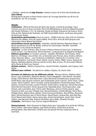 « Genèse » peintures de Inge Kresser, créations autour de la laine des Pyrénées par
Soivi Nikula
Photographies de Jean et Pierre Ravier autour de l’ouvrage Apostilles aux 60 ans de
Pyrénéisme ed. Pin à crochets.
Stands :
Institutions : Office de Tourisme de Saint-Lary Soulan, Comité de Jumelage, Foyer
Culturel, Jury (prix et livres nominés), Point info Médiathèque et Archives Départementales
des Hautes Pyrénées, C.E.S. du Sobrarbe, Musée de Bielsa, Diputacion de Huesca, Points
Infos du Parc National des Pyrénées, de l’ONF Haute-Vallée d’Aure, du Bureau des guides
de Saint-Lary Soulan.
Associations patrimoniales d’Aure et Louron : CEDAS d’Ancizan, Pays d’Art et d’Histoire,
Mémoire des Vallées, Amis de Cazaux-Débat, Amis d’Ens, Amis de Saint-Jacques avec
l’illustrateur Pierre Roland Saint-Dizier
Associations-revues pyrénéistes : Pyrénées, Société Ramond, Magazine Respyr ( la
Revue pyrénéenne du CAF de Tarbes, la Revue du Comminges, Gibraltar, Pyrénées
Magazine sur les stands de libraires)
Librairies : Lis’Arts d’Arreau, Bleu et Aure et Maison Presse de Saint-Lary, la Boletania,
Livres anciens : Guy Masonnave, Michel Donatien, La Bouquinerie de Bagnères-de-Bigorre.
Editeurs pyrénéens sur les deux versants : Gypaète, MonHelios, Pas d’Oiseau, Mare
Nostrum, VO Respyr, Sua et Elkar, Ed. La Ramonda avec Prames, Gara, Xordica, éditions
Tropo, Desnivel, Alpina … avec la librairie La Boletania. Editions Pin à Crochets, Cairn,
Rando, Belvédaire, Sud Ouest, Privat, Glénat, Lucane, Sutton, PNRG, Lacour, Nosauts de
Bigorra, Wartberg répartis entre les stands Lis’Arts, Bleu et Aure, Pic de Lumière (Maison
de la Presse de Saint-Lary Soulan).
Artistes auteurs : Ateliers d’aujourd’hui, Laurent Frontère, Osolasba, Saul Irigaray, Soivi
Nikula
Editeurs pour enfants : De plaines en vallées, Catybou, Ed. Xavier Saüt
Ecrivains en dédicace sur les différents stands : Monique Alonso, Delphine Alpin-
Ricaut, Louis Audoubert, Sébastien Barrère, Francis Beigbeder, Claire Benoit, Fernando
Biarge, Céline Bonnal, Alain Bourneton, Cathy Bouchard-Camedescasse, Jacques Brau,
André Breuil, Jean-Jacques Camarra, Jean Capdevielle, Javier Carnicer, Oscar Casin, Carlos
Castan, Pierre Castillou, Henri Courtade, Claude Dendaletche, Michel Dieuzaide, Pierre
Duffour, Fernand Fourcade, Laurent Frontère, André Galicia, Angel Gari, Daniel Hernandez,
Marie Bernard Hourtané, Florian Jacqueminet, Raphaelle Jessic, Dominique Julien, Inge
Kresser, Jean Lamanètre, Jean- Pierre Lafon Manescau, Anne et André Lasserre, Jean-
François Le Nail, Luis Lera, Philippe Lhez, Bernard Mandon, Charles Mérigot, Pierre Mora,
Philippe Nonie, Régine Pehau-Gerbet, Frantz Emmanuel Petiteau, Marcel Péres, Raymond
Ratio, Gérard Raynaud, Jean et Pierre Ravier, Pascal Ravier, Jacques Rey, Jean-Paul Rey,
Pierre Roland Saint-Dizier, Nanou Saint-Lèbe, Gérard Sarremejane, Xavier Saüt, Daniel
Trallero, Jean-Bernard Vidal, Antonio Vila Bielsa, Jesus Valles, Eduardo Vinuales.
Cinéastes : René Dreuil, Guy Fournié, Eugenio Monesma
Remerciements : Marie Durozard et Dallas-photo pour l’aquarelle et le cliché de l’affiche,
Pierre Duffour, Dominique Delpoux, Jose Maria Escalona, Ismaïl Pascual Torres,
photographes, Alain Bourneton (Chafré) pour les grands formats suspendus dans le
Gymnase.
 