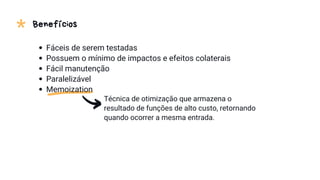 * Benefícios
Técnica de otimização que armazena o
resultado de funções de alto custo, retornando
quando ocorrer a mesma entrada.
Fáceis de serem testadas
Possuem o mínimo de impactos e efeitos colaterais
Fácil manutenção
Paralelizável
Memoization
 