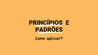 PRINCÍPIOS E
PADRÕES
Como aplicar?
 