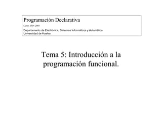 Programación Declarativa
Curso 2004-2005
Departamento de Electrónica, Sistemas Informáticos y Automática
Universidad de Huelva
Tema 5: Introducción a la
programación funcional.
 