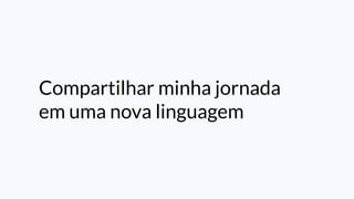 Compartilhar minha jornada
em uma nova linguagem
 