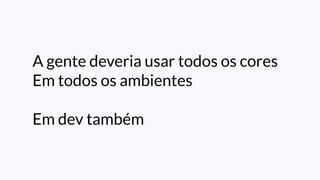 A gente deveria usar todos os cores
Em todos os ambientes
Em dev também
 