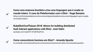Como uma empresa brasileira criou uma linguagem que é usada no
mundo inteiro. O case da Plataformatec com o Elixir - Hugo Baraúna
infoq.com/br/presentations/como-uma-empresa-brasileira-criou-uma-linguagem-que-e-usada-
no-mundo-inteiro/
RubyElixirConfTaiwan 2018: Idioms for building distributed
fault-tolerant applications with Elixir- José Valim
youtube.com/watch?v=01UB1DaX1Uc
Como concorrência funciona em Elixir? - Amanda Sposito
en.eventials.com/locaweb/como-concorrencia-funciona-em-elixir-com-amanda-sposito/
 