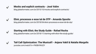 Mocks and explicit contracts - José Valim
blog.plataformatec.com.br/2015/10/mocks-and-explicit-contracts/
Elixir, processos e esse tal de OTP - Amanda Sposito
blog.plataformatec.com.br/2018/04/elixir-processos-e-esse-tal-de-otp/
Starting with Elixir, the Study Guide - Rafael Rocha
blog.plataformatec.com.br/2018/11/starting-with-elixir-the-study-guide/
Tail Call Optimization: The Musical!! - Anjana Vakil & Natalia Margolis
youtube.com/watch?v=-PX0BV9hGZY
 