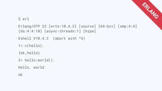 $ erl
Erlang/OTP 22 [erts-10.4.3] [source] [64-bit] [smp:4:4]
[ds:4:4:10] [async-threads:1] [hipe]
Eshell V10.4.3 (abort with ^G)
1> c(hello).
{ok,hello}
2> hello:world().
Hello, world
ok
ERLANG
 