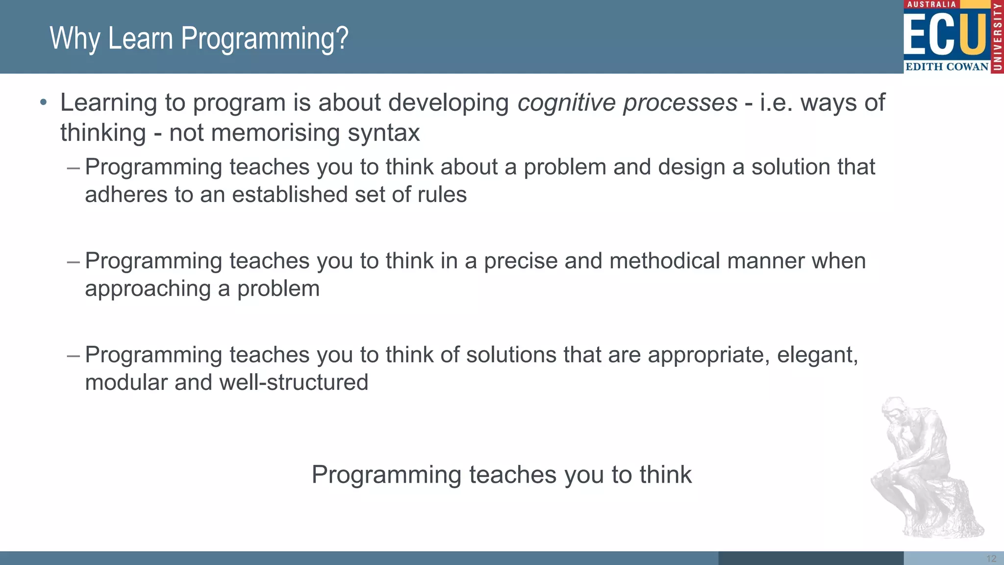 Why Learn Programming?
• Learning to program is about developing cognitive processes - i.e. ways of
thinking - not memorising syntax
– Programming teaches you to think about a problem and design a solution that
adheres to an established set of rules
– Programming teaches you to think in a precise and methodical manner when
approaching a problem
– Programming teaches you to think of solutions that are appropriate, elegant,
modular and well-structured
Programming teaches you to think
12
 