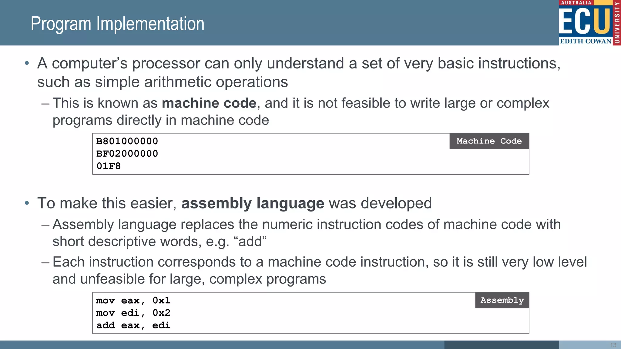 Program Implementation
• A computer’s processor can only understand a set of very basic instructions,
such as simple arithmetic operations
– This is known as machine code, and it is not feasible to write large or complex
programs directly in machine code
• To make this easier, assembly language was developed
– Assembly language replaces the numeric instruction codes of machine code with
short descriptive words, e.g. “add”
– Each instruction corresponds to a machine code instruction, so it is still very low level
and unfeasible for large, complex programs
B801000000
BF02000000
01F8
Machine Code
mov eax, 0x1
mov edi, 0x2
add eax, edi
Assembly
13
 