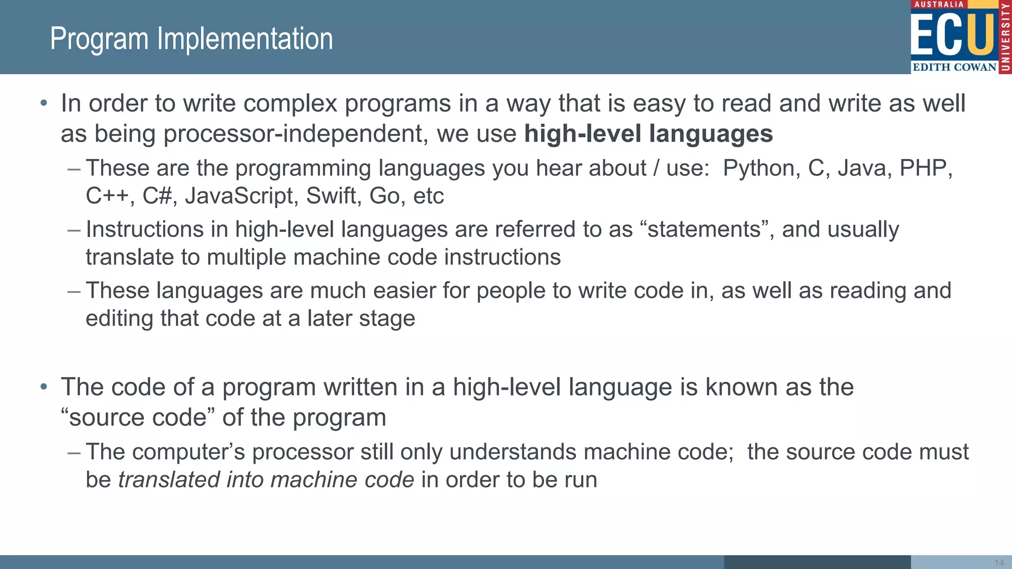 Program Implementation
• In order to write complex programs in a way that is easy to read and write as well
as being processor-independent, we use high-level languages
– These are the programming languages you hear about / use: Python, C, Java, PHP,
C++, C#, JavaScript, Swift, Go, etc
– Instructions in high-level languages are referred to as “statements”, and usually
translate to multiple machine code instructions
– These languages are much easier for people to write code in, as well as reading and
editing that code at a later stage
• The code of a program written in a high-level language is known as the
“source code” of the program
– The computer’s processor still only understands machine code; the source code must
be translated into machine code in order to be run
14
 