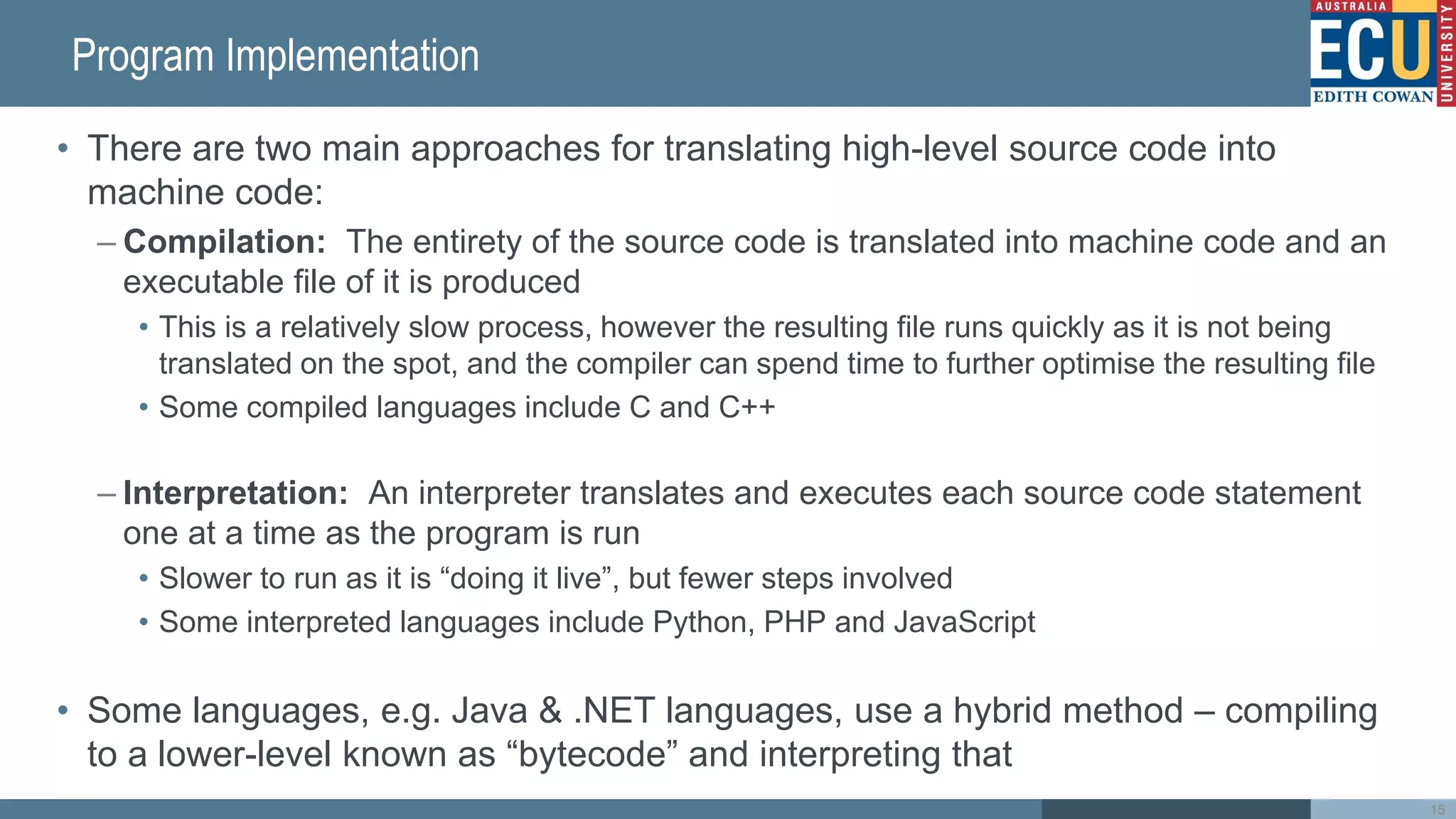 Program Implementation
• There are two main approaches for translating high-level source code into
machine code:
– Compilation: The entirety of the source code is translated into machine code and an
executable file of it is produced
• This is a relatively slow process, however the resulting file runs quickly as it is not being
translated on the spot, and the compiler can spend time to further optimise the resulting file
• Some compiled languages include C and C++
– Interpretation: An interpreter translates and executes each source code statement
one at a time as the program is run
• Slower to run as it is “doing it live”, but fewer steps involved
• Some interpreted languages include Python, PHP and JavaScript
• Some languages, e.g. Java & .NET languages, use a hybrid method – compiling
to a lower-level known as “bytecode” and interpreting that
15
 