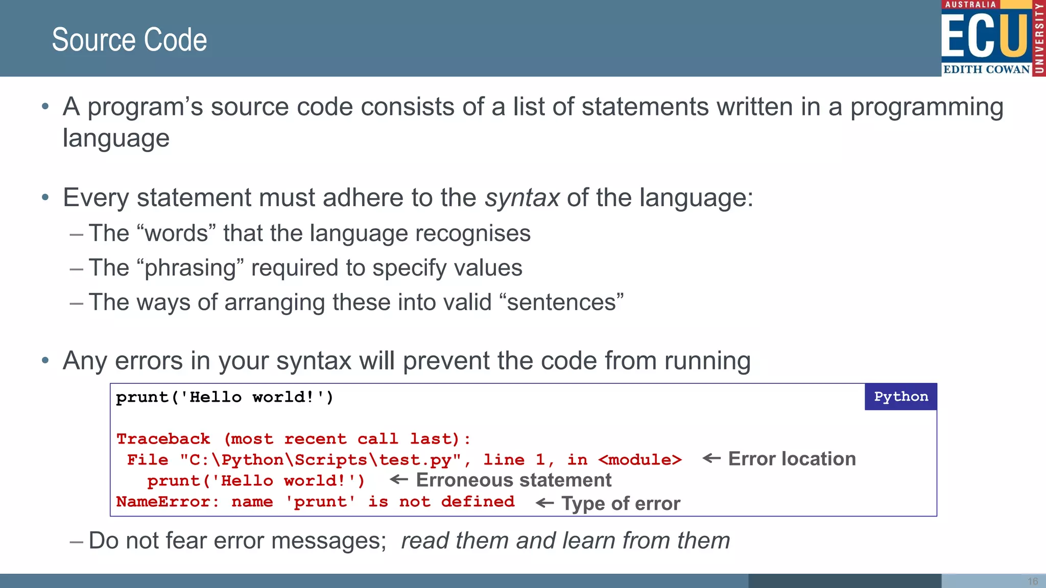 Source Code
• A program’s source code consists of a list of statements written in a programming
language
• Every statement must adhere to the syntax of the language:
– The “words” that the language recognises
– The “phrasing” required to specify values
– The ways of arranging these into valid “sentences”
• Any errors in your syntax will prevent the code from running
– Do not fear error messages; read them and learn from them
16
prunt('Hello world!')
Traceback (most recent call last):
File "C:PythonScriptstest.py", line 1, in <module>
prunt('Hello world!')
NameError: name 'prunt' is not defined
Python
Error location
Erroneous statement
Type of error
 